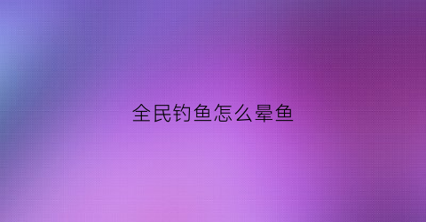 全民钓鱼怎么晕鱼(全民钓鱼怎么玩)