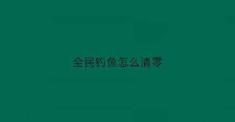 全民钓鱼怎么清零(全民钓鱼怎么刷9000米)
