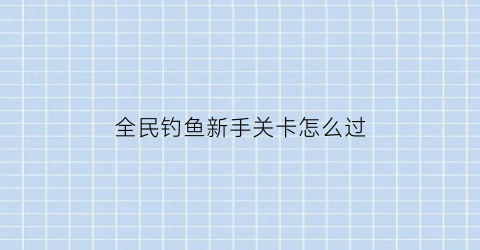 全民钓鱼新手关卡怎么过(全民钓鱼所有鱼图鉴)