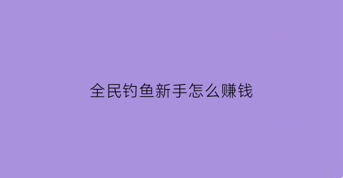 “全民钓鱼新手怎么赚钱(全民钓鱼是什么意思啊)