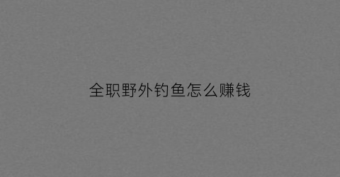 全职野外钓鱼怎么赚钱(全职钓鱼能挣钱吗)