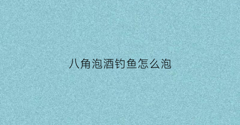 八角泡酒钓鱼怎么泡(八角用酒泡)