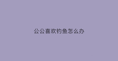 “公公喜欢钓鱼怎么办(我老公喜欢钓鱼)