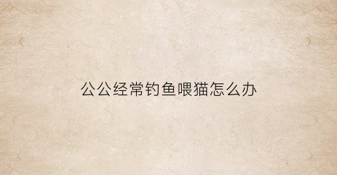 公公经常钓鱼喂猫怎么办(公公喜欢钓鱼能推荐相关的礼物吗)
