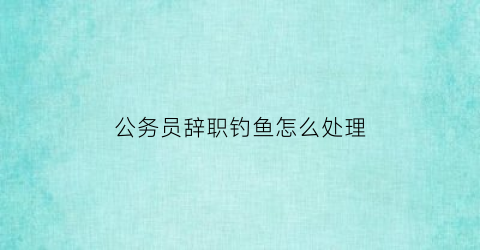 公务员辞职钓鱼怎么处理(公务员辞职要赔钱吗)