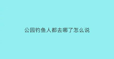 公园钓鱼人都去哪了怎么说(在公园钓鱼哪个部门管)