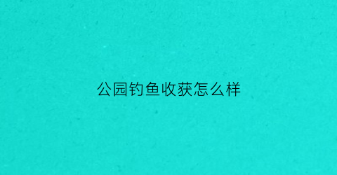 公园钓鱼收获怎么样(公园钓鱼技巧大全)