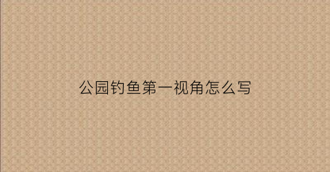 “公园钓鱼第一视角怎么写(公园钓鱼第一视角怎么写文案)