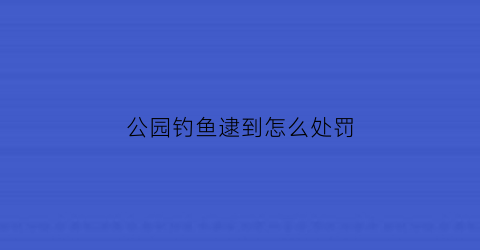 公园钓鱼逮到怎么处罚(公园钓鱼犯不犯法)