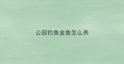 公园钓鱼金鱼怎么养(公园钓鱼金鱼怎么养活)