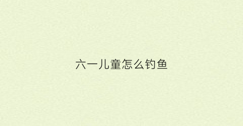 六一儿童怎么钓鱼(儿童钓鱼生意窍门)