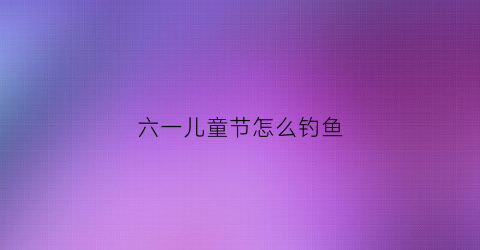 六一儿童节怎么钓鱼(六一儿童节钓鱼活动作文)