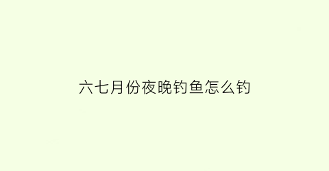 六七月份夜晚钓鱼怎么钓(七月半夜钓)