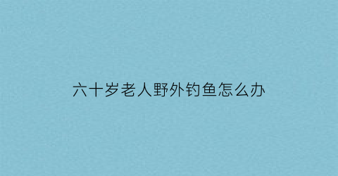 六十岁老人野外钓鱼怎么办(90岁老人钓鱼)