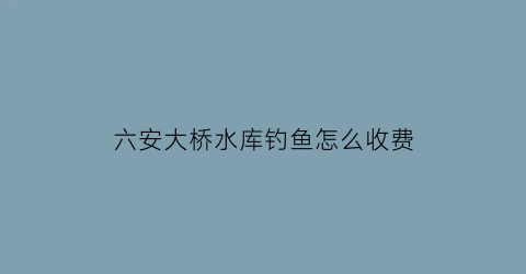 “六安大桥水库钓鱼怎么收费(六安大桥规划)