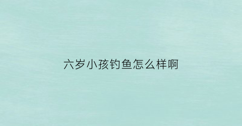 六岁小孩钓鱼怎么样啊(小孩钓鱼好吗)