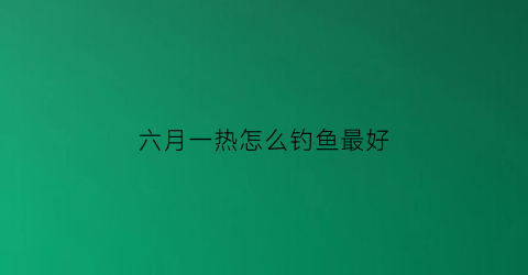 六月一热怎么钓鱼最好(六月闷热天下午几点开钩鱼)