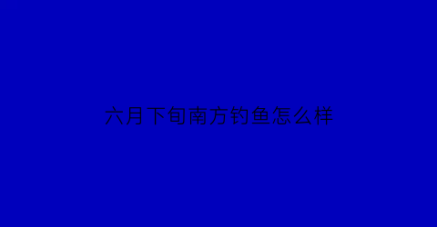 “六月下旬南方钓鱼怎么样(六月适合钓鱼吗)