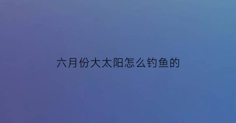 六月份大太阳怎么钓鱼的(夏天大太阳钓鱼钓深还是浅)