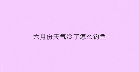 六月份天气冷了怎么钓鱼(六月份天气冷了怎么钓鱼呢)