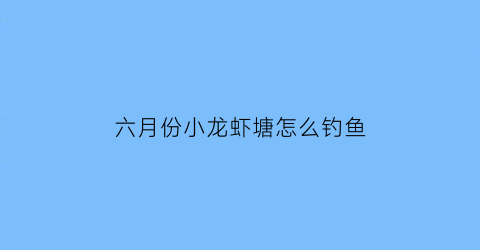 六月份小龙虾塘怎么钓鱼(6月份小龙虾注意事项)