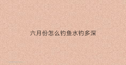 六月份怎么钓鱼水钓多深(6月份怎么钓鱼)