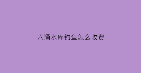 “六涌水库钓鱼怎么收费(六朗水库)