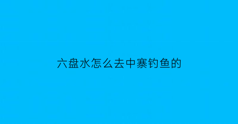 “六盘水怎么去中寨钓鱼的(六盘水哪里好钓鱼)