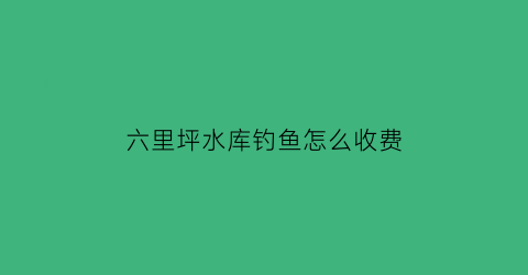 六里坪水库钓鱼怎么收费(六里坪一日游)