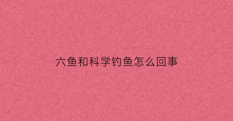 六鱼和科学钓鱼怎么回事(钓鱼六物者是什么意思)