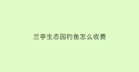 “兰亭生态园钓鱼怎么收费(兰亭哪里有野钓鱼的地方)