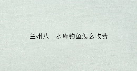 兰州八一水库钓鱼怎么收费(八一水库收费吗)