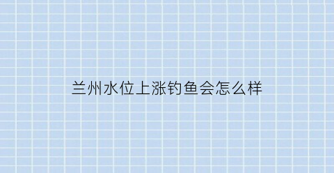 兰州水位上涨钓鱼会怎么样(兰州水质今天)