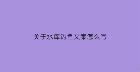 “关于水库钓鱼文案怎么写(宣传水库钓鱼文案)