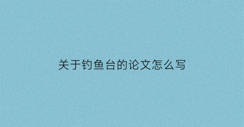 关于钓鱼台的论文怎么写(关于钓鱼台历史的作文)