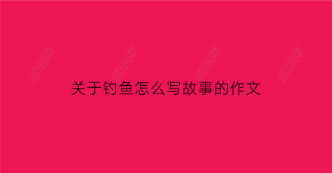 关于钓鱼怎么写故事的作文(钓鱼怎么写作文100个字)