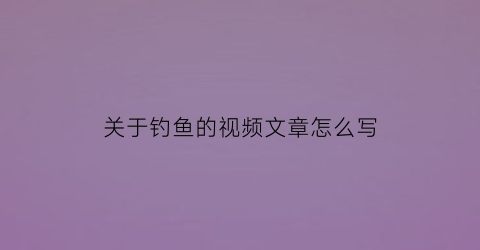 关于钓鱼的视频文章怎么写(钓鱼作文的视频)
