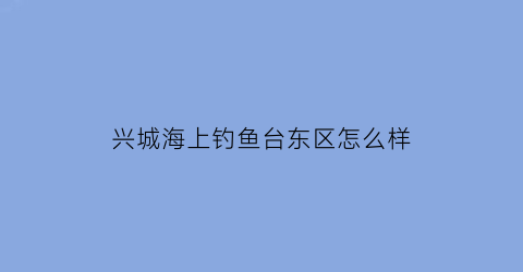兴城海上钓鱼台东区怎么样(兴城海上钓鱼台房子不好)