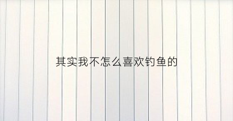 其实我不怎么喜欢钓鱼的(其实我不怎么喜欢钓鱼的英文)