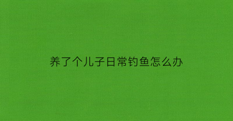 养了个儿子日常钓鱼怎么办(养了个儿子还是个逆子)