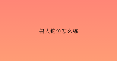 “兽人钓鱼怎么练(兽人练级路线)