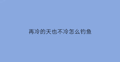 再冷的天也不冷怎么钓鱼(天气冷钓不到鱼怎么办)