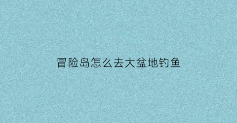 冒险岛怎么去大盆地钓鱼(冒险岛怎么去大盆地钓鱼的)