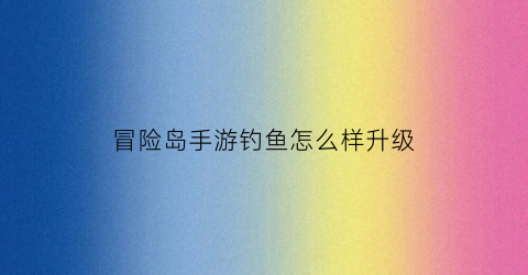 冒险岛手游钓鱼怎么样升级(冒险岛钓鱼能钓到什么)