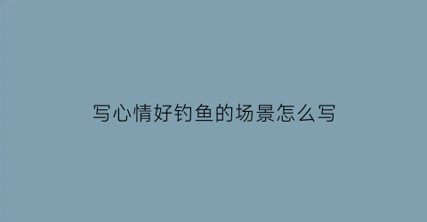 写心情好钓鱼的场景怎么写(写心情好钓鱼的场景怎么写的)