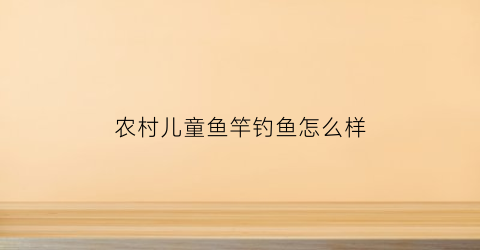 农村儿童鱼竿钓鱼怎么样(钓鱼竿的做法儿童钓鱼竿的做法)