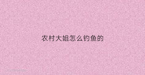 农村大姐怎么钓鱼的(农村野钓大鱼视频)
