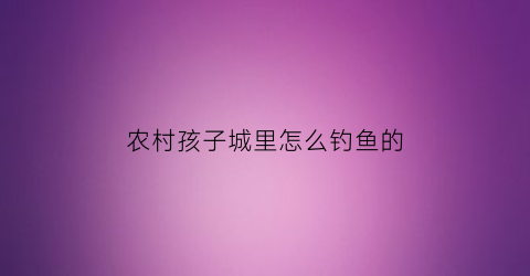 农村孩子城里怎么钓鱼的(农村人钓鱼的小视频)