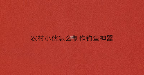 农村小伙怎么制作钓鱼神器(制作钓鱼神器的方法)