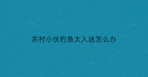 “农村小伙钓鱼太入迷怎么办(农村小伙钓鱼太入迷怎么办呢)